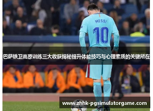 巴萨铁卫高原训练三大收获揭秘提升体能技巧与心理素质的关键所在