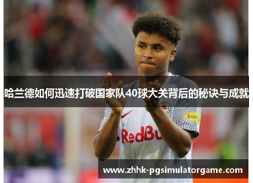 哈兰德如何迅速打破国家队40球大关背后的秘诀与成就