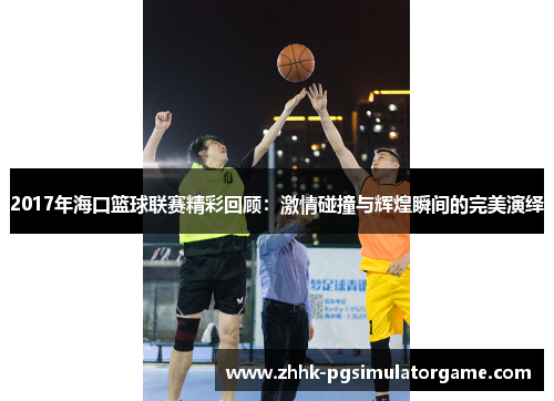 2017年海口篮球联赛精彩回顾：激情碰撞与辉煌瞬间的完美演绎