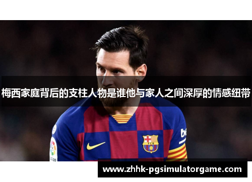 梅西家庭背后的支柱人物是谁他与家人之间深厚的情感纽带