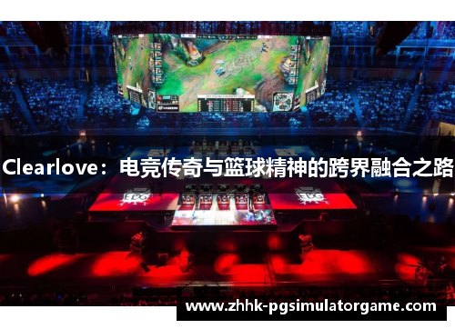 Clearlove：电竞传奇与篮球精神的跨界融合之路