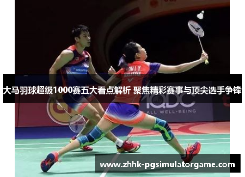 大马羽球超级1000赛五大看点解析 聚焦精彩赛事与顶尖选手争锋
