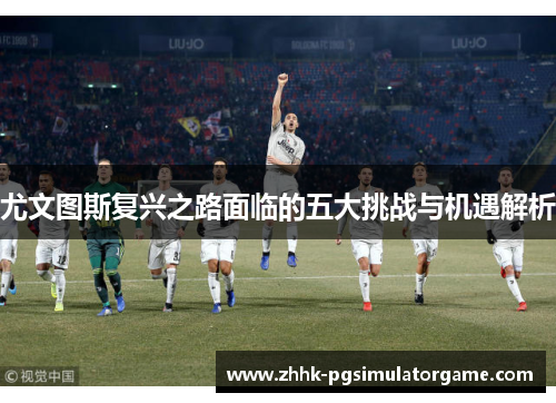尤文图斯复兴之路面临的五大挑战与机遇解析