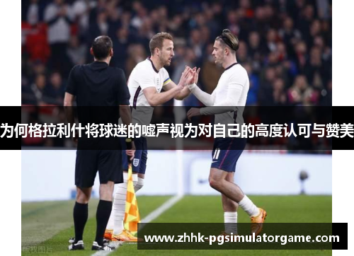 为何格拉利什将球迷的嘘声视为对自己的高度认可与赞美