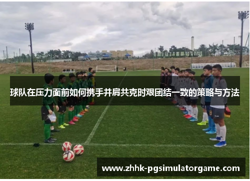 球队在压力面前如何携手并肩共克时艰团结一致的策略与方法
