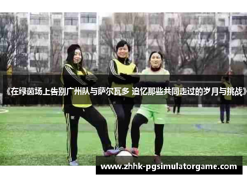 《在绿茵场上告别广州队与萨尔瓦多 追忆那些共同走过的岁月与挑战》
