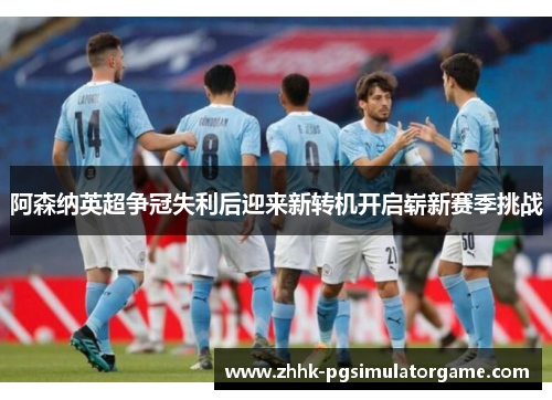 阿森纳英超争冠失利后迎来新转机开启崭新赛季挑战