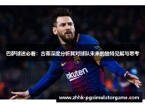 巴萨球迷必看：古蒂深度分析其对球队未来的独特见解与思考