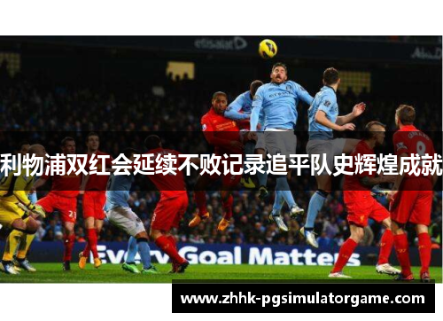 利物浦双红会延续不败记录追平队史辉煌成就