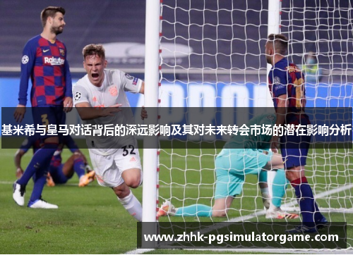 基米希与皇马对话背后的深远影响及其对未来转会市场的潜在影响分析
