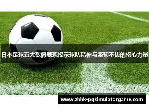 日本足球五大敬佩表现揭示球队精神与坚韧不拔的核心力量