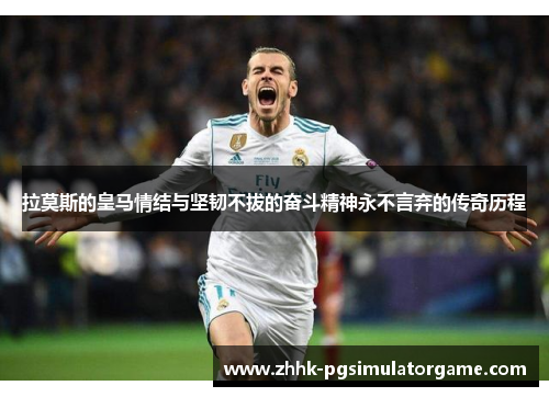 拉莫斯的皇马情结与坚韧不拔的奋斗精神永不言弃的传奇历程
