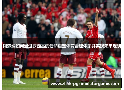 阿森纳如何通过罗西基的任命重塑体育管理体系并实现未来规划