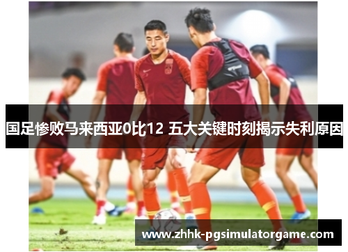 国足惨败马来西亚0比12 五大关键时刻揭示失利原因