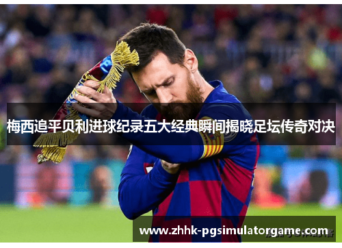 梅西追平贝利进球纪录五大经典瞬间揭晓足坛传奇对决
