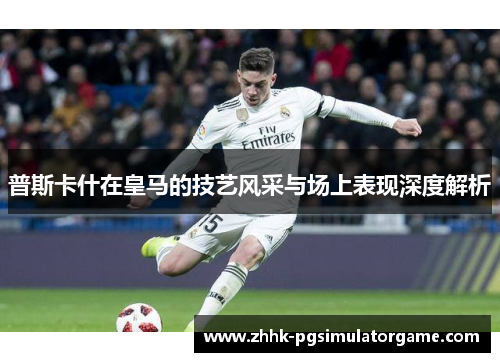 普斯卡什在皇马的技艺风采与场上表现深度解析