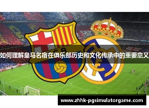 如何理解皇马名宿在俱乐部历史和文化传承中的重要意义