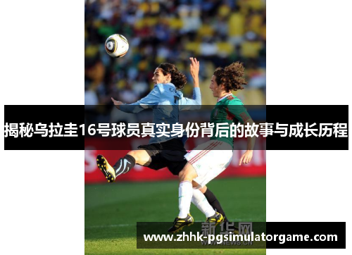揭秘乌拉圭16号球员真实身份背后的故事与成长历程