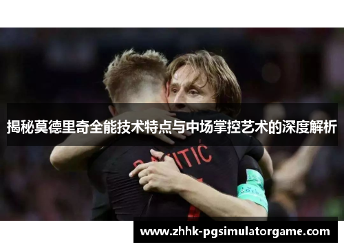 揭秘莫德里奇全能技术特点与中场掌控艺术的深度解析