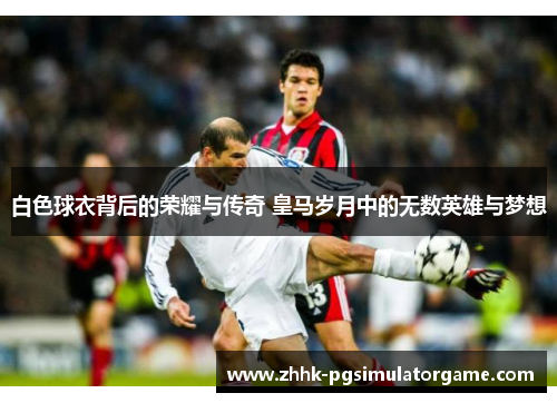 白色球衣背后的荣耀与传奇 皇马岁月中的无数英雄与梦想