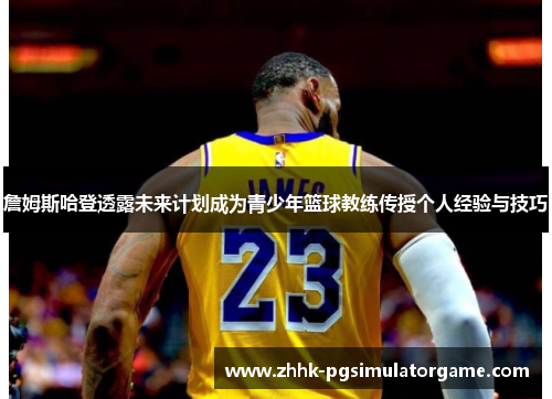 詹姆斯哈登透露未来计划成为青少年篮球教练传授个人经验与技巧