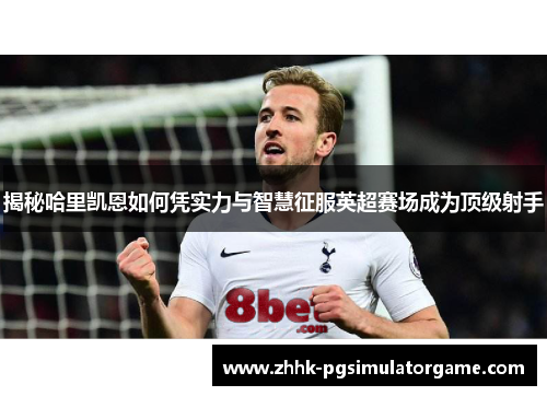 揭秘哈里凯恩如何凭实力与智慧征服英超赛场成为顶级射手