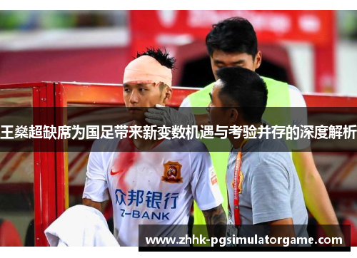 王燊超缺席为国足带来新变数机遇与考验并存的深度解析 王燊超缺席为国足带来新变数机遇与考验并存的深度解析