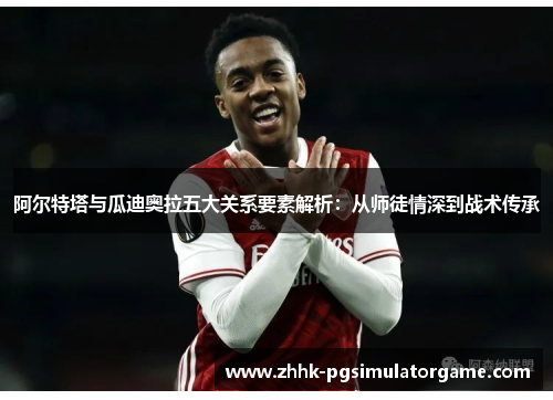 阿尔特塔与瓜迪奥拉五大关系要素解析:从师徒情深到战术传承 阿尔特塔与瓜迪奥拉五大关系要素解析:从师徒情深到战术传承