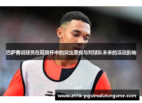 巴萨青训球员在超级杯中的突出表现与对球队未来的深远影响