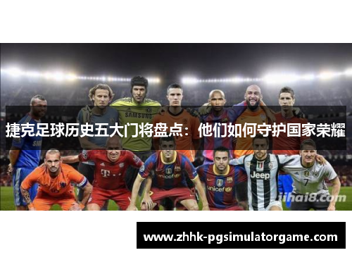 捷克足球历史五大门将盘点：他们如何守护国家荣耀