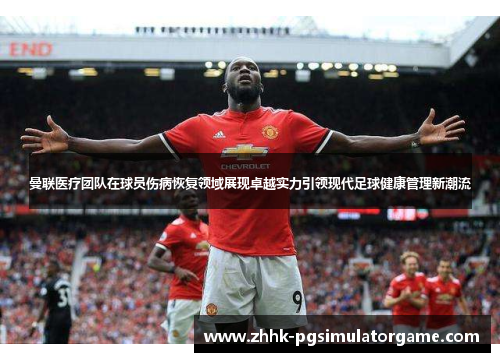 曼联医疗团队在球员伤病恢复领域展现卓越实力引领现代足球健康管理新潮流