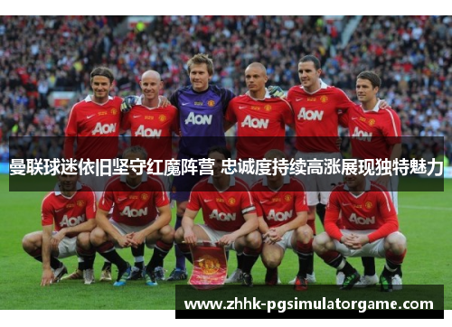曼联球迷依旧坚守红魔阵营 忠诚度持续高涨展现独特魅力