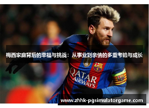 梅西家庭背后的幸福与挑战：从事业到亲情的多重考验与成长