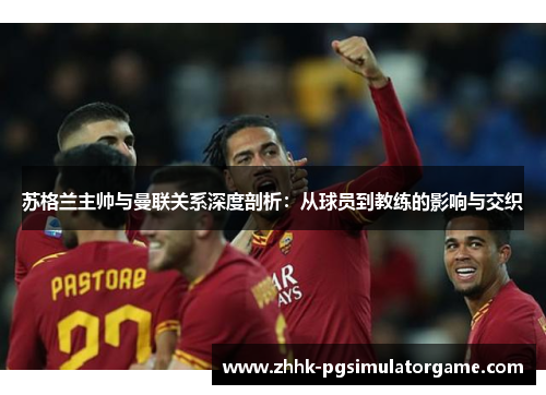 苏格兰主帅与曼联关系深度剖析：从球员到教练的影响与交织