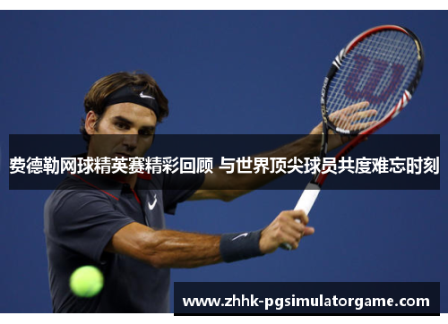 费德勒网球精英赛精彩回顾 与世界顶尖球员共度难忘时刻