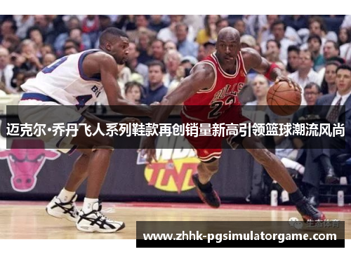 迈克尔·乔丹飞人系列鞋款再创销量新高引领篮球潮流风尚