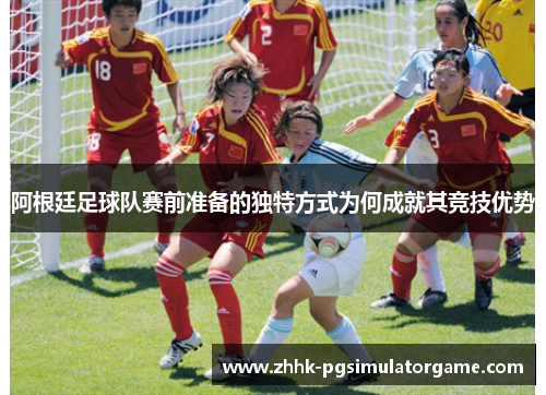阿根廷足球队赛前准备的独特方式为何成就其竞技优势