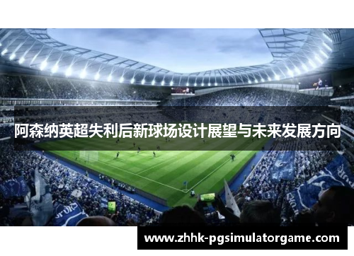 阿森纳英超失利后新球场设计展望与未来发展方向